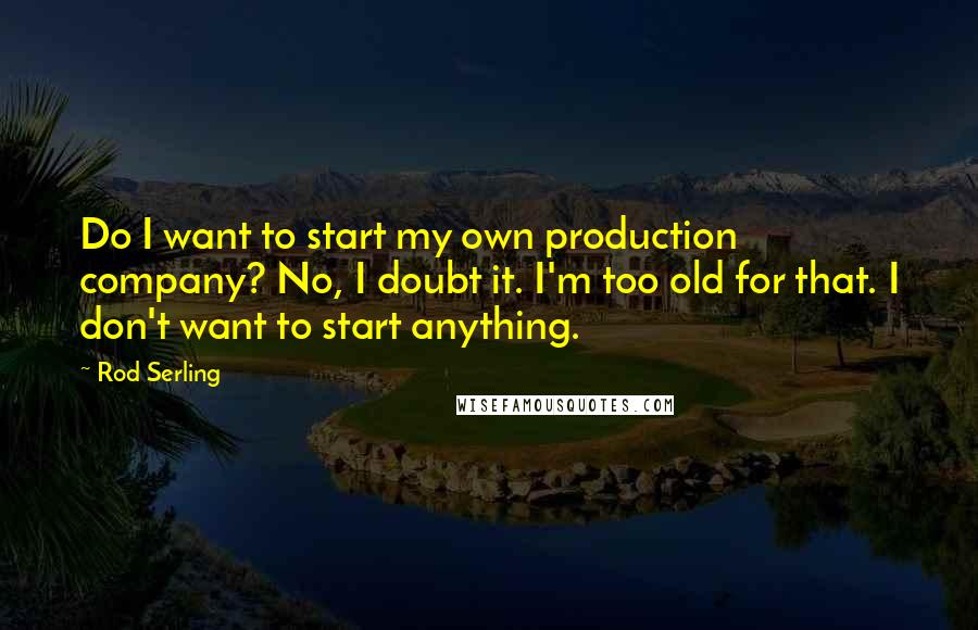 Rod Serling Quotes: Do I want to start my own production company? No, I doubt it. I'm too old for that. I don't want to start anything.