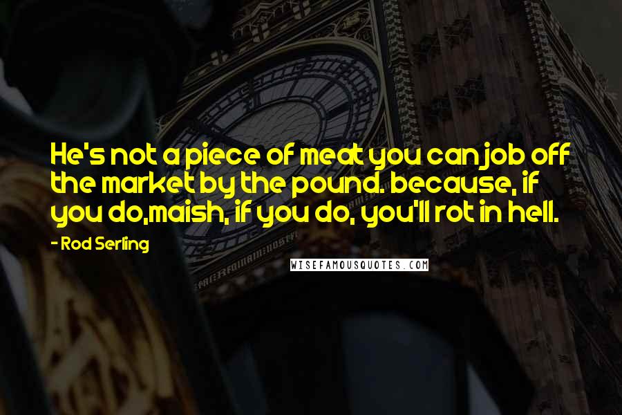 Rod Serling Quotes: He's not a piece of meat you can job off the market by the pound. because, if you do,maish, if you do, you'll rot in hell.