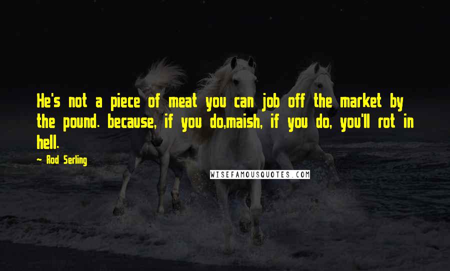 Rod Serling Quotes: He's not a piece of meat you can job off the market by the pound. because, if you do,maish, if you do, you'll rot in hell.