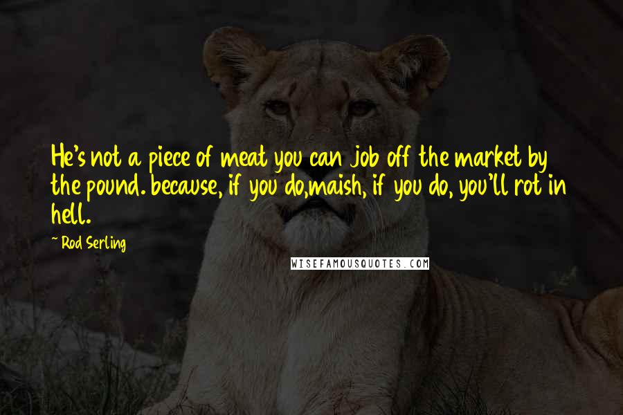 Rod Serling Quotes: He's not a piece of meat you can job off the market by the pound. because, if you do,maish, if you do, you'll rot in hell.