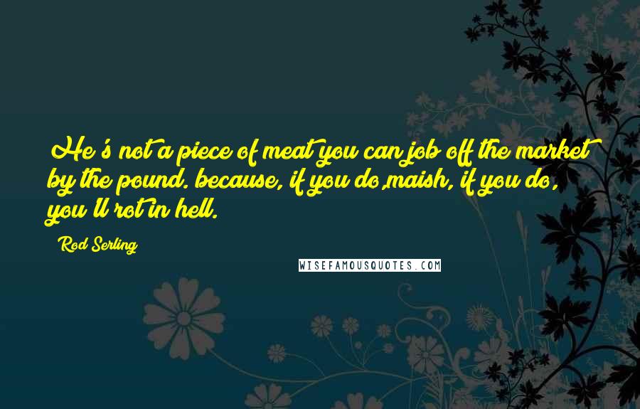 Rod Serling Quotes: He's not a piece of meat you can job off the market by the pound. because, if you do,maish, if you do, you'll rot in hell.