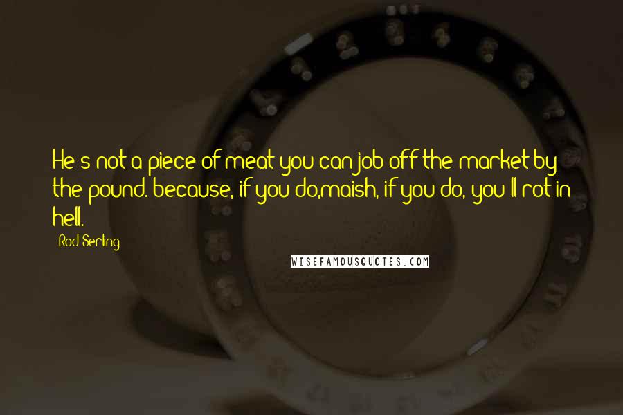 Rod Serling Quotes: He's not a piece of meat you can job off the market by the pound. because, if you do,maish, if you do, you'll rot in hell.