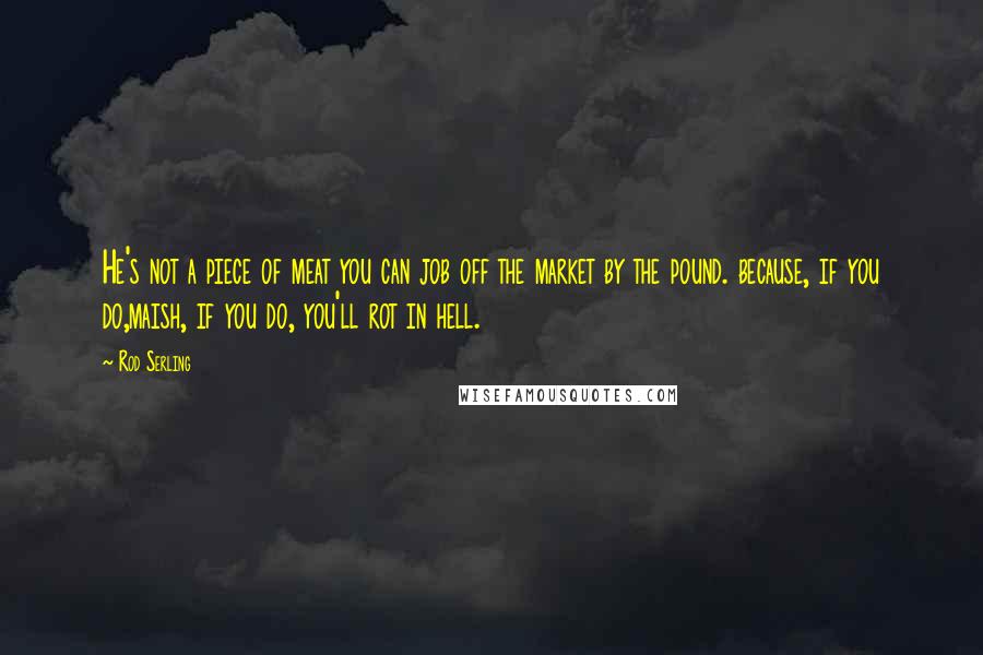 Rod Serling Quotes: He's not a piece of meat you can job off the market by the pound. because, if you do,maish, if you do, you'll rot in hell.