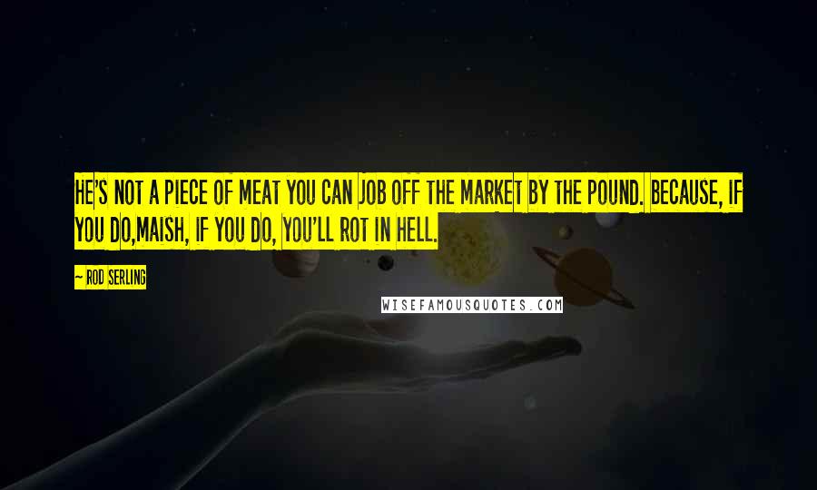 Rod Serling Quotes: He's not a piece of meat you can job off the market by the pound. because, if you do,maish, if you do, you'll rot in hell.