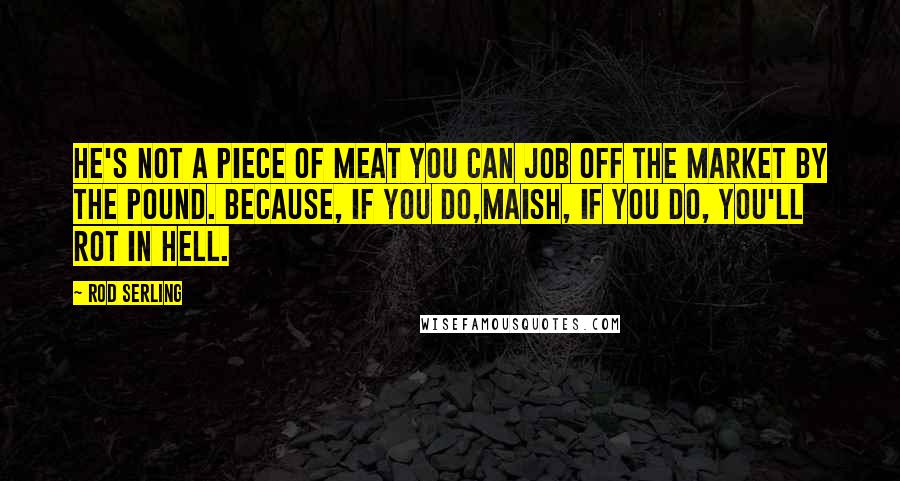 Rod Serling Quotes: He's not a piece of meat you can job off the market by the pound. because, if you do,maish, if you do, you'll rot in hell.