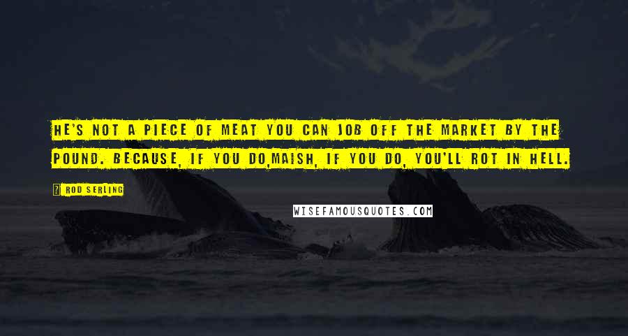 Rod Serling Quotes: He's not a piece of meat you can job off the market by the pound. because, if you do,maish, if you do, you'll rot in hell.