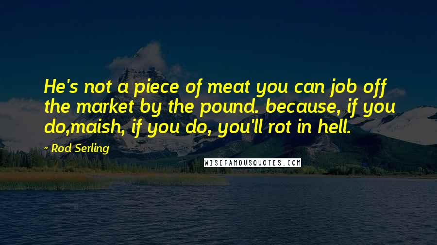 Rod Serling Quotes: He's not a piece of meat you can job off the market by the pound. because, if you do,maish, if you do, you'll rot in hell.