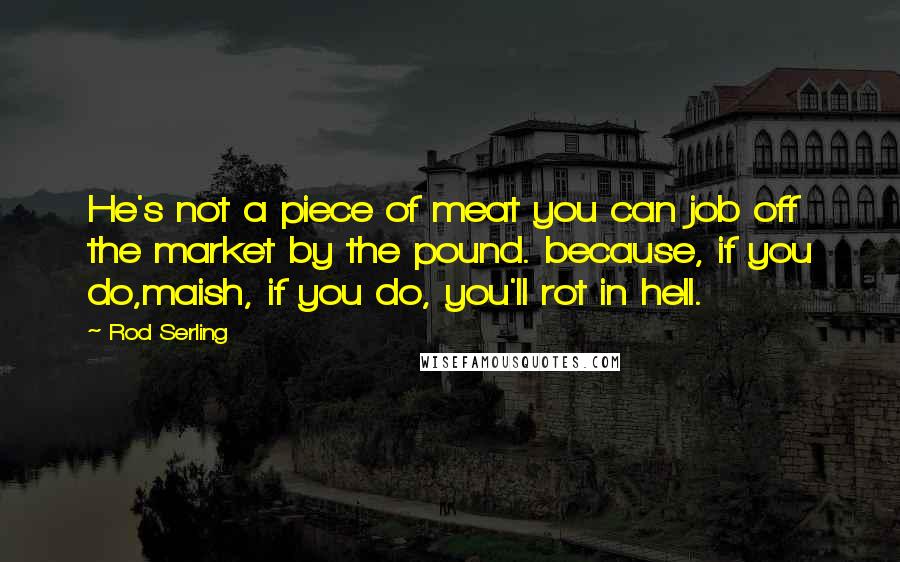 Rod Serling Quotes: He's not a piece of meat you can job off the market by the pound. because, if you do,maish, if you do, you'll rot in hell.