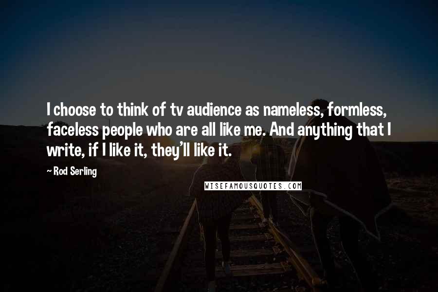 Rod Serling Quotes: I choose to think of tv audience as nameless, formless, faceless people who are all like me. And anything that I write, if I like it, they'll like it.