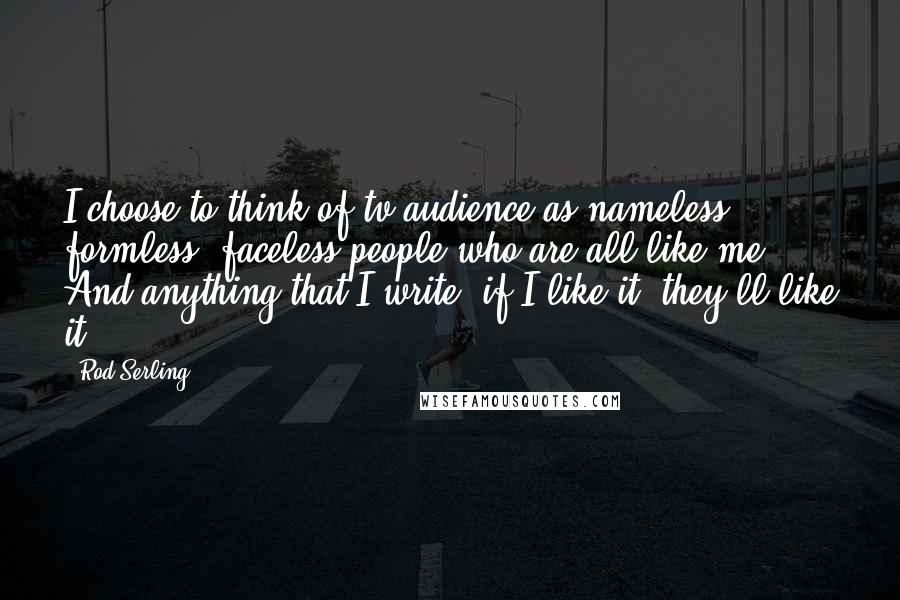 Rod Serling Quotes: I choose to think of tv audience as nameless, formless, faceless people who are all like me. And anything that I write, if I like it, they'll like it.