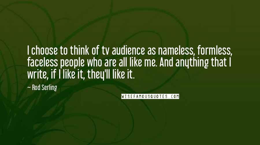 Rod Serling Quotes: I choose to think of tv audience as nameless, formless, faceless people who are all like me. And anything that I write, if I like it, they'll like it.