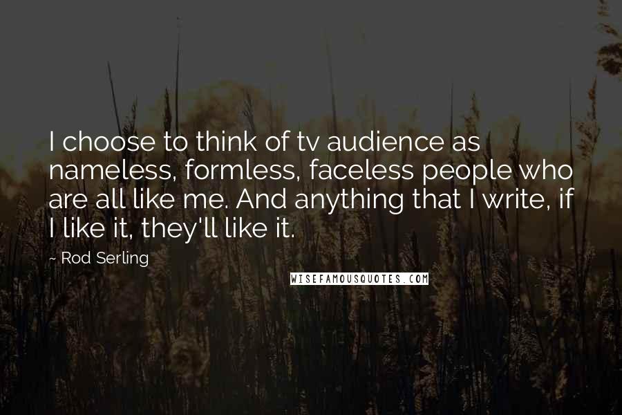 Rod Serling Quotes: I choose to think of tv audience as nameless, formless, faceless people who are all like me. And anything that I write, if I like it, they'll like it.