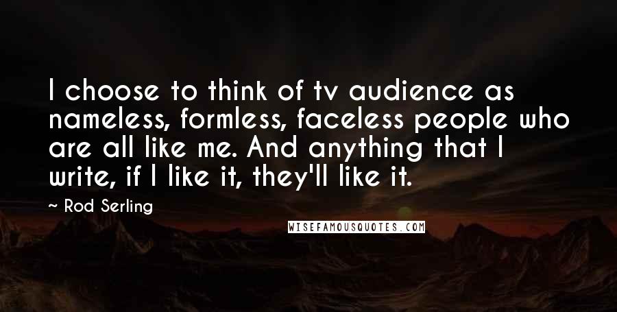 Rod Serling Quotes: I choose to think of tv audience as nameless, formless, faceless people who are all like me. And anything that I write, if I like it, they'll like it.