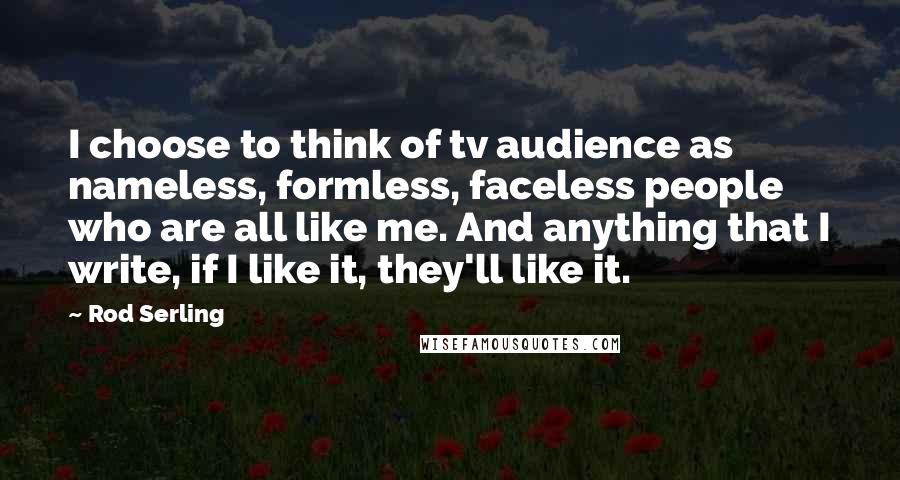 Rod Serling Quotes: I choose to think of tv audience as nameless, formless, faceless people who are all like me. And anything that I write, if I like it, they'll like it.