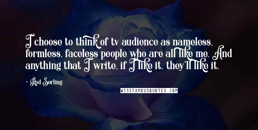 Rod Serling Quotes: I choose to think of tv audience as nameless, formless, faceless people who are all like me. And anything that I write, if I like it, they'll like it.