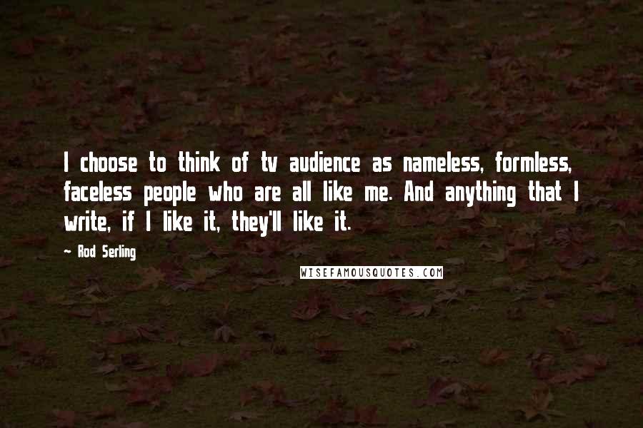 Rod Serling Quotes: I choose to think of tv audience as nameless, formless, faceless people who are all like me. And anything that I write, if I like it, they'll like it.