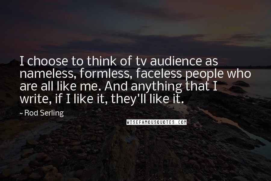 Rod Serling Quotes: I choose to think of tv audience as nameless, formless, faceless people who are all like me. And anything that I write, if I like it, they'll like it.