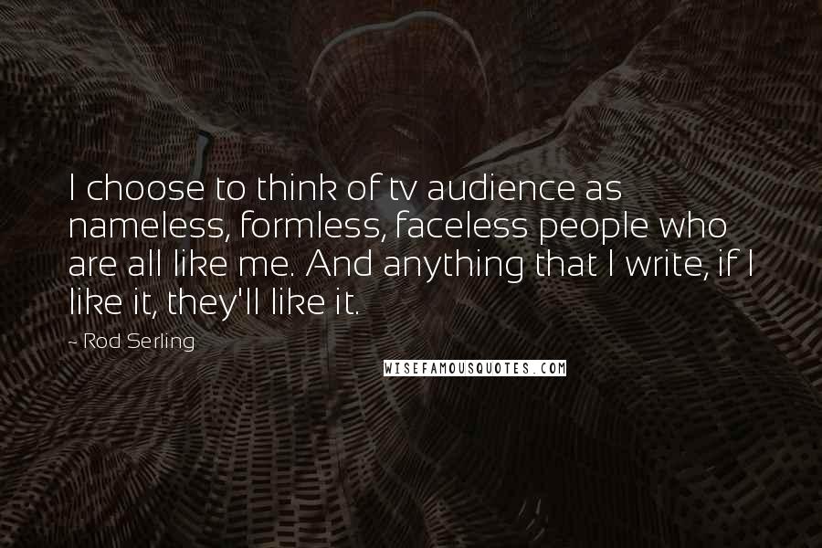 Rod Serling Quotes: I choose to think of tv audience as nameless, formless, faceless people who are all like me. And anything that I write, if I like it, they'll like it.