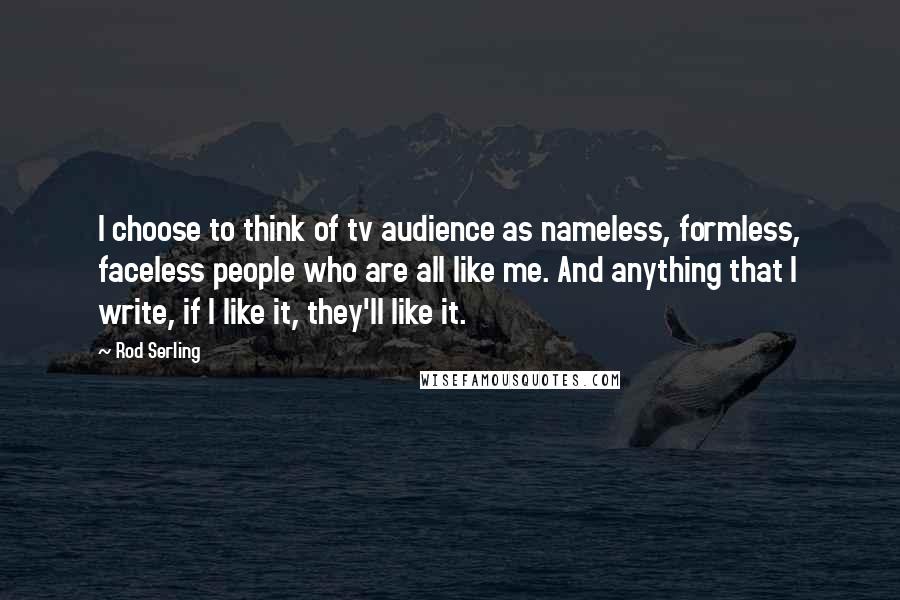 Rod Serling Quotes: I choose to think of tv audience as nameless, formless, faceless people who are all like me. And anything that I write, if I like it, they'll like it.