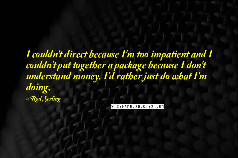 Rod Serling Quotes: I couldn't direct because I'm too impatient and I couldn't put together a package because I don't understand money. I'd rather just do what I'm doing.
