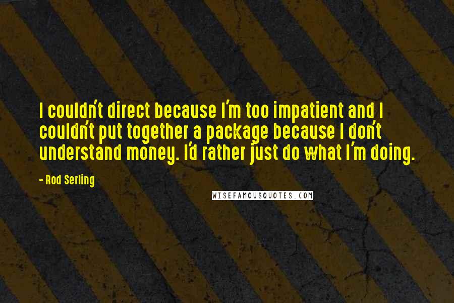 Rod Serling Quotes: I couldn't direct because I'm too impatient and I couldn't put together a package because I don't understand money. I'd rather just do what I'm doing.
