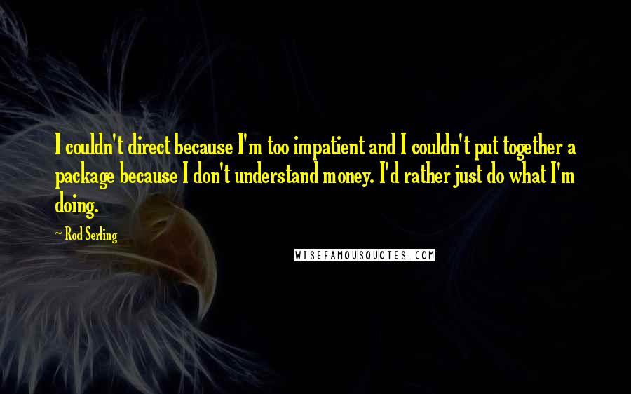 Rod Serling Quotes: I couldn't direct because I'm too impatient and I couldn't put together a package because I don't understand money. I'd rather just do what I'm doing.