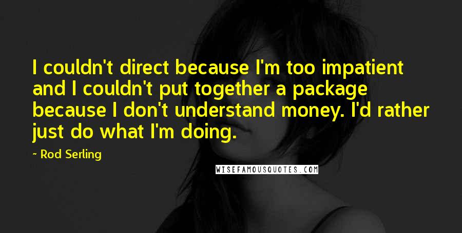 Rod Serling Quotes: I couldn't direct because I'm too impatient and I couldn't put together a package because I don't understand money. I'd rather just do what I'm doing.