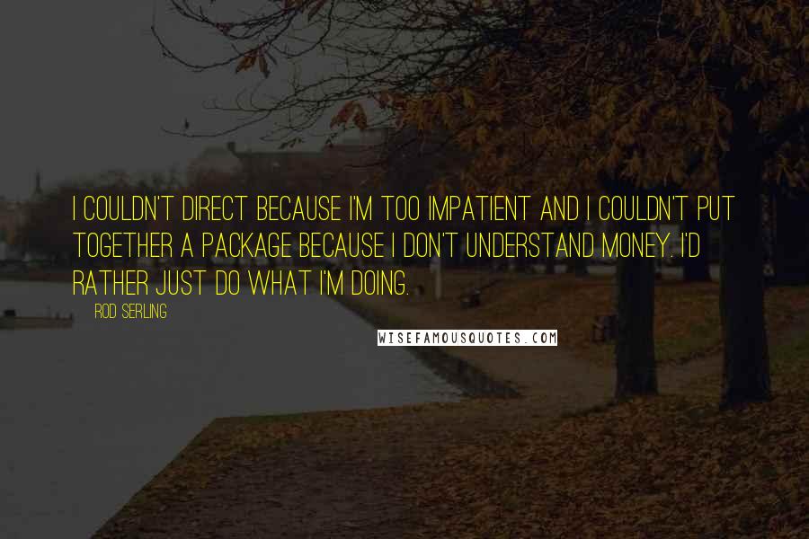 Rod Serling Quotes: I couldn't direct because I'm too impatient and I couldn't put together a package because I don't understand money. I'd rather just do what I'm doing.