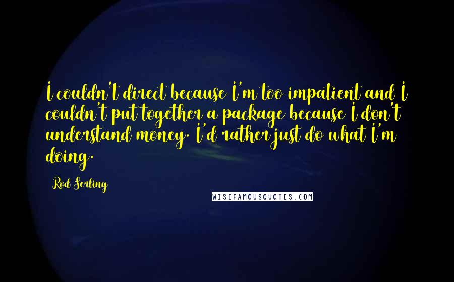 Rod Serling Quotes: I couldn't direct because I'm too impatient and I couldn't put together a package because I don't understand money. I'd rather just do what I'm doing.