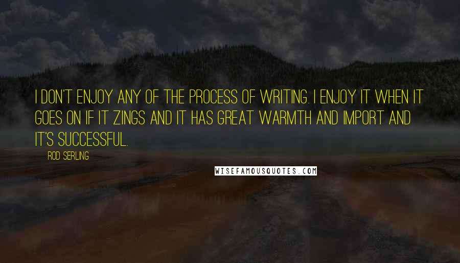 Rod Serling Quotes: I don't enjoy any of the process of writing. I enjoy it when it goes on if it zings and it has great warmth and import and it's successful.