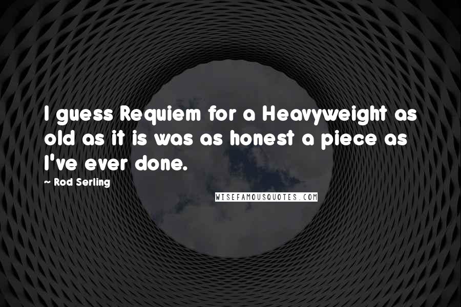 Rod Serling Quotes: I guess Requiem for a Heavyweight as old as it is was as honest a piece as I've ever done.