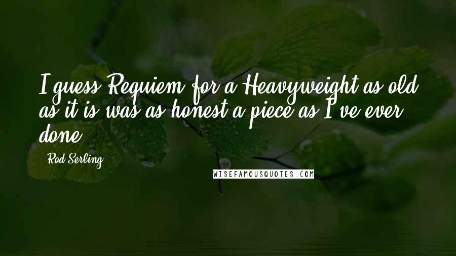 Rod Serling Quotes: I guess Requiem for a Heavyweight as old as it is was as honest a piece as I've ever done.