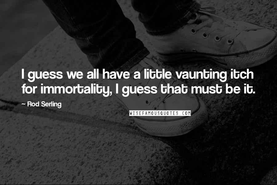 Rod Serling Quotes: I guess we all have a little vaunting itch for immortality, I guess that must be it.