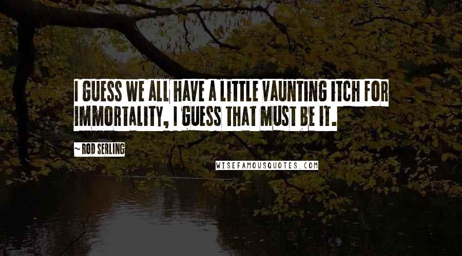 Rod Serling Quotes: I guess we all have a little vaunting itch for immortality, I guess that must be it.