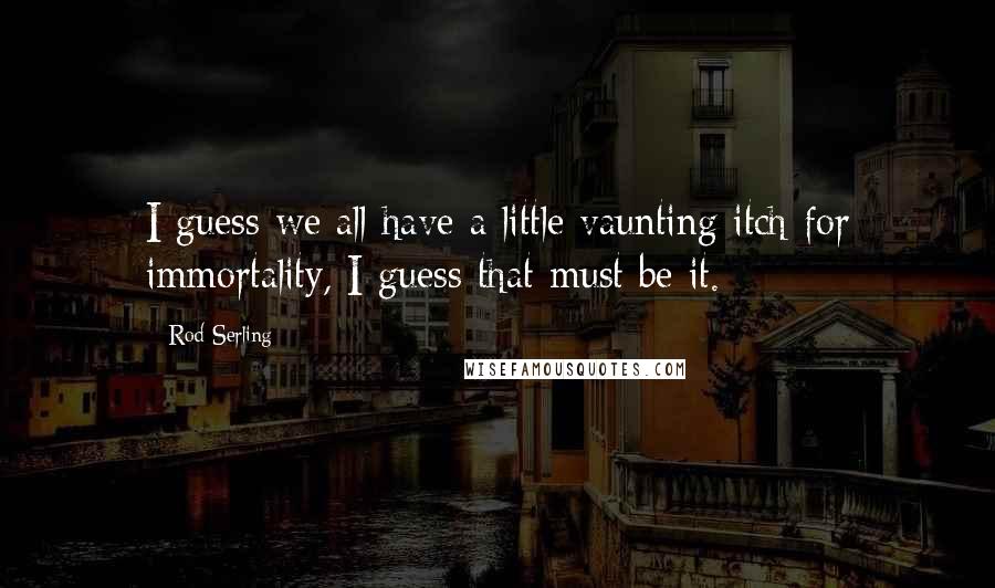 Rod Serling Quotes: I guess we all have a little vaunting itch for immortality, I guess that must be it.