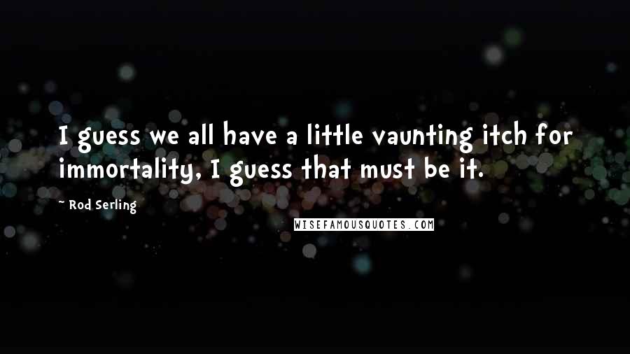 Rod Serling Quotes: I guess we all have a little vaunting itch for immortality, I guess that must be it.