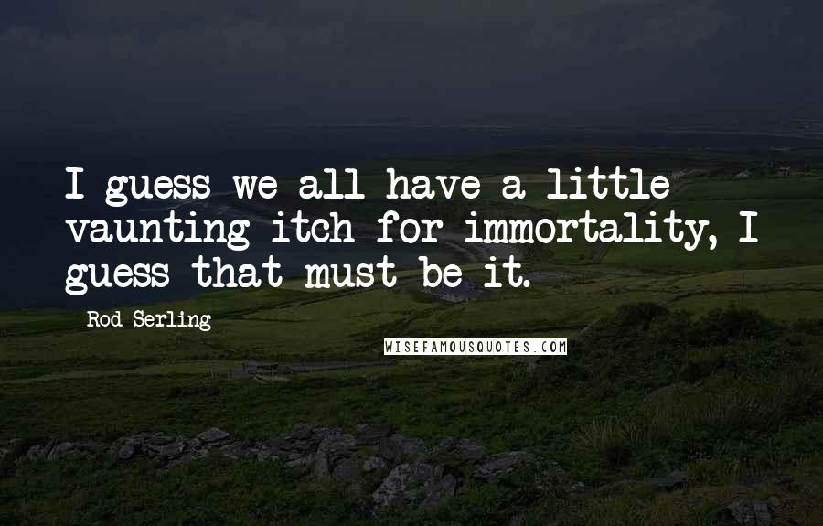 Rod Serling Quotes: I guess we all have a little vaunting itch for immortality, I guess that must be it.