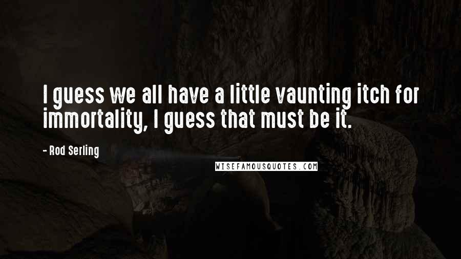 Rod Serling Quotes: I guess we all have a little vaunting itch for immortality, I guess that must be it.