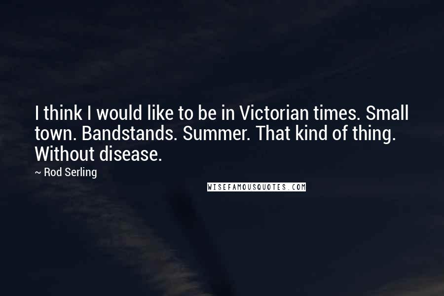 Rod Serling Quotes: I think I would like to be in Victorian times. Small town. Bandstands. Summer. That kind of thing. Without disease.