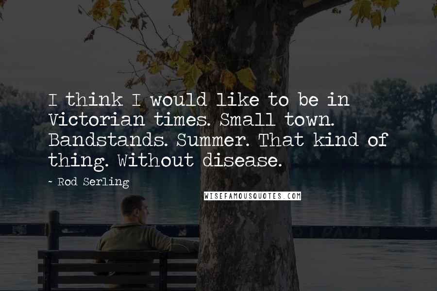 Rod Serling Quotes: I think I would like to be in Victorian times. Small town. Bandstands. Summer. That kind of thing. Without disease.