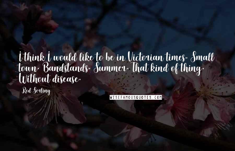 Rod Serling Quotes: I think I would like to be in Victorian times. Small town. Bandstands. Summer. That kind of thing. Without disease.