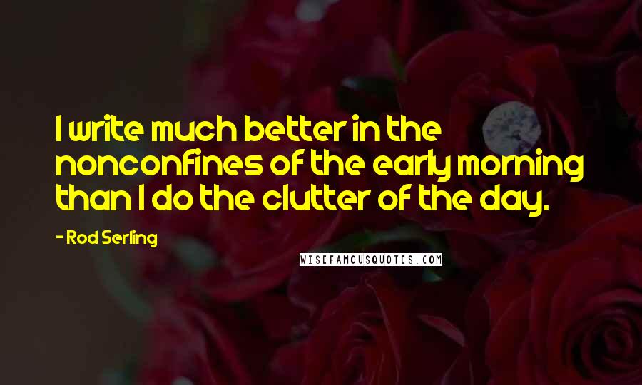 Rod Serling Quotes: I write much better in the nonconfines of the early morning than I do the clutter of the day.