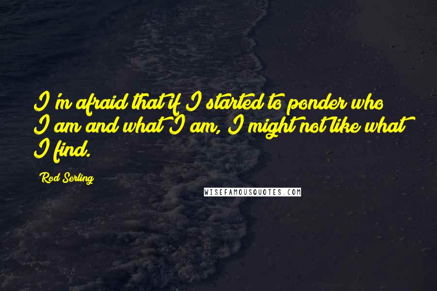 Rod Serling Quotes: I'm afraid that if I started to ponder who I am and what I am, I might not like what I find.