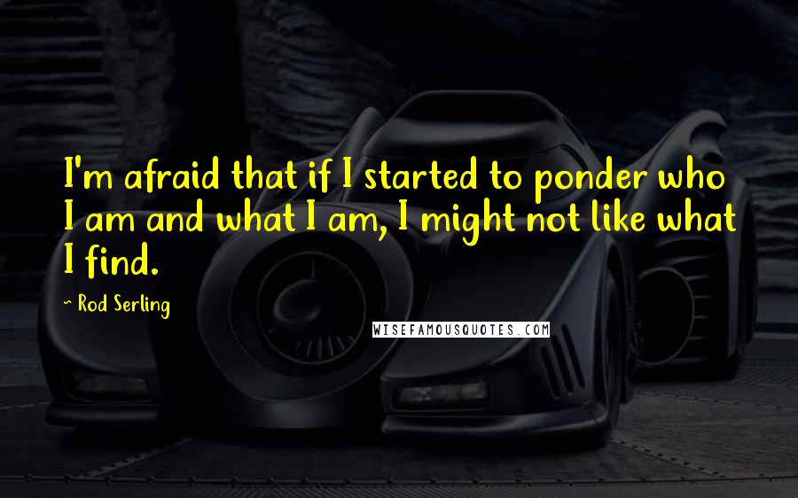 Rod Serling Quotes: I'm afraid that if I started to ponder who I am and what I am, I might not like what I find.