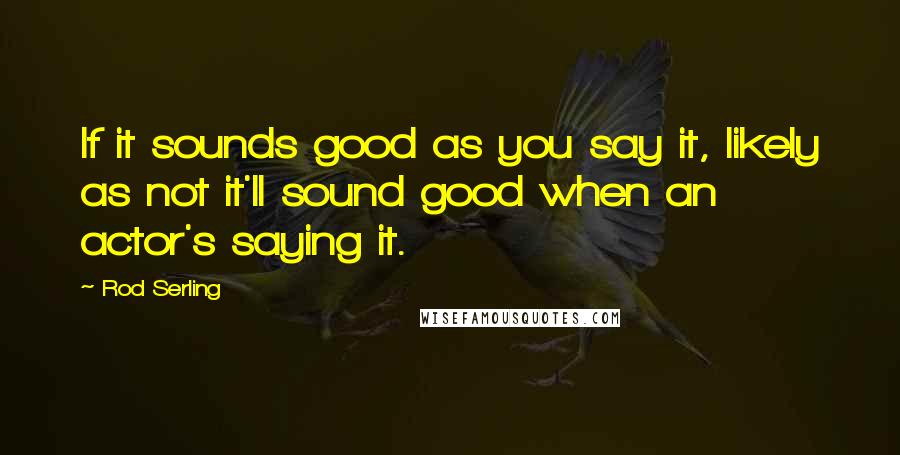 Rod Serling Quotes: If it sounds good as you say it, likely as not it'll sound good when an actor's saying it.