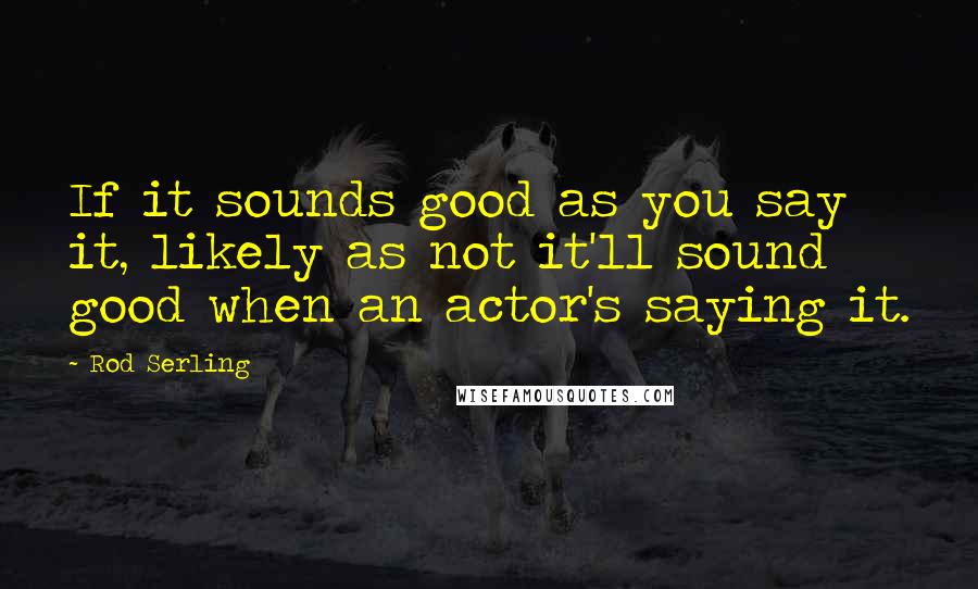 Rod Serling Quotes: If it sounds good as you say it, likely as not it'll sound good when an actor's saying it.