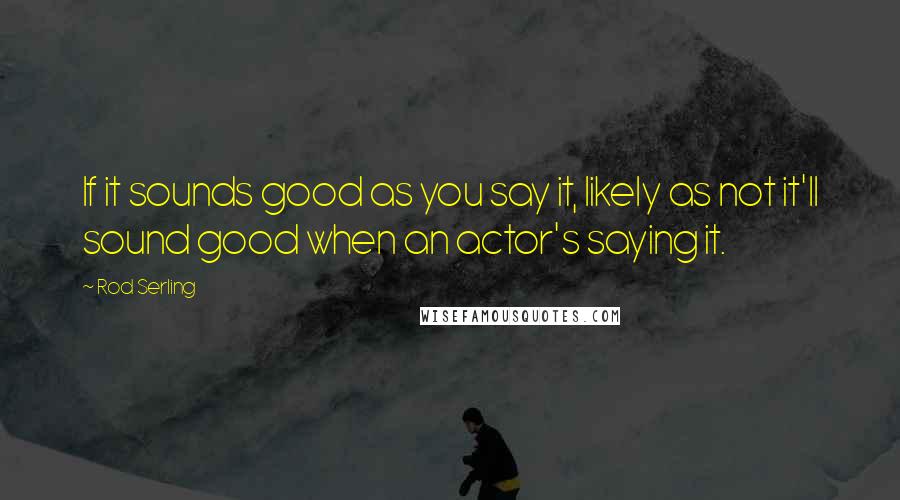 Rod Serling Quotes: If it sounds good as you say it, likely as not it'll sound good when an actor's saying it.