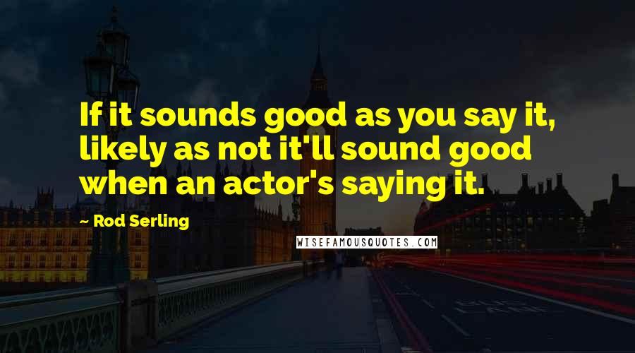 Rod Serling Quotes: If it sounds good as you say it, likely as not it'll sound good when an actor's saying it.