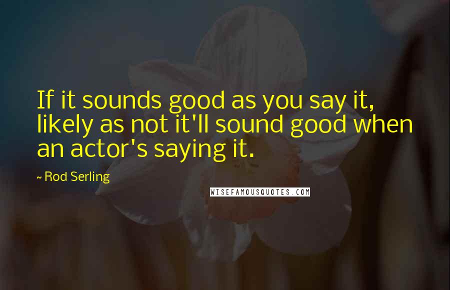 Rod Serling Quotes: If it sounds good as you say it, likely as not it'll sound good when an actor's saying it.