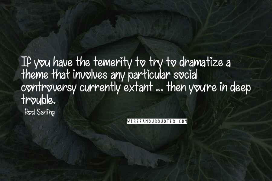 Rod Serling Quotes: If you have the temerity to try to dramatize a theme that involves any particular social controversy currently extant ... then you're in deep trouble.